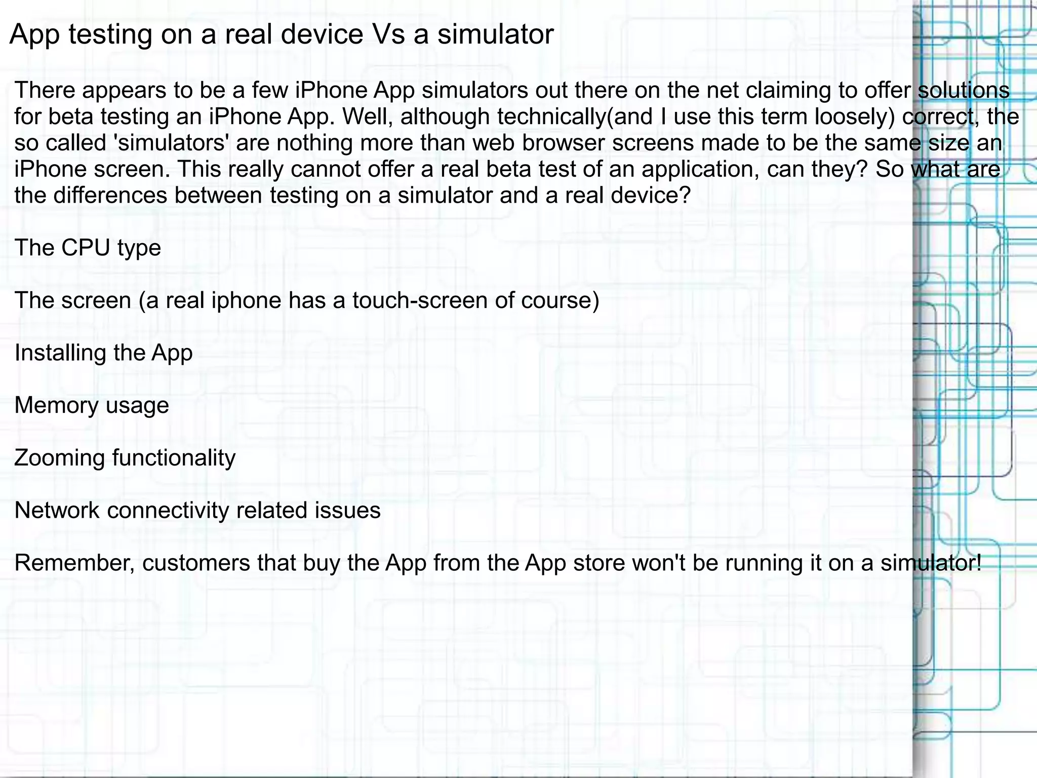 App testing on a real device Vs a simulator There appears to be a few iPhone App simulators out there on the net claiming to offer solutions for beta testing an iPhone App. Well, although technically(and I use this term loosely) correct, the so called 'simulators' are nothing more than web browser screens made to be the same size an iPhone screen. This really cannot offer a real beta test of an application, can they? So what are the differences between testing on a simulator and a real device? The CPU type The screen (a real iphone has a touch-screen of course) Installing the App Memory usage Zooming functionality Network connectivity related issues Remember, customers that buy the App from the App store won't be running it on a simulator! 