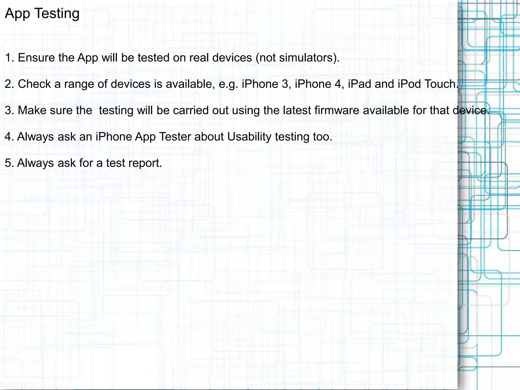 App Testing 1. Ensure the App will be tested on real devices (not simulators). 2. Check a range of devices is available, e.g. iPhone 3, iPhone 4, iPad and iPod Touch. 3. Make sure the testing will be carried out using the latest firmware available for that device. 4. Always ask an iPhone App Tester about Usability testing too. 5. Always ask for a test report. 