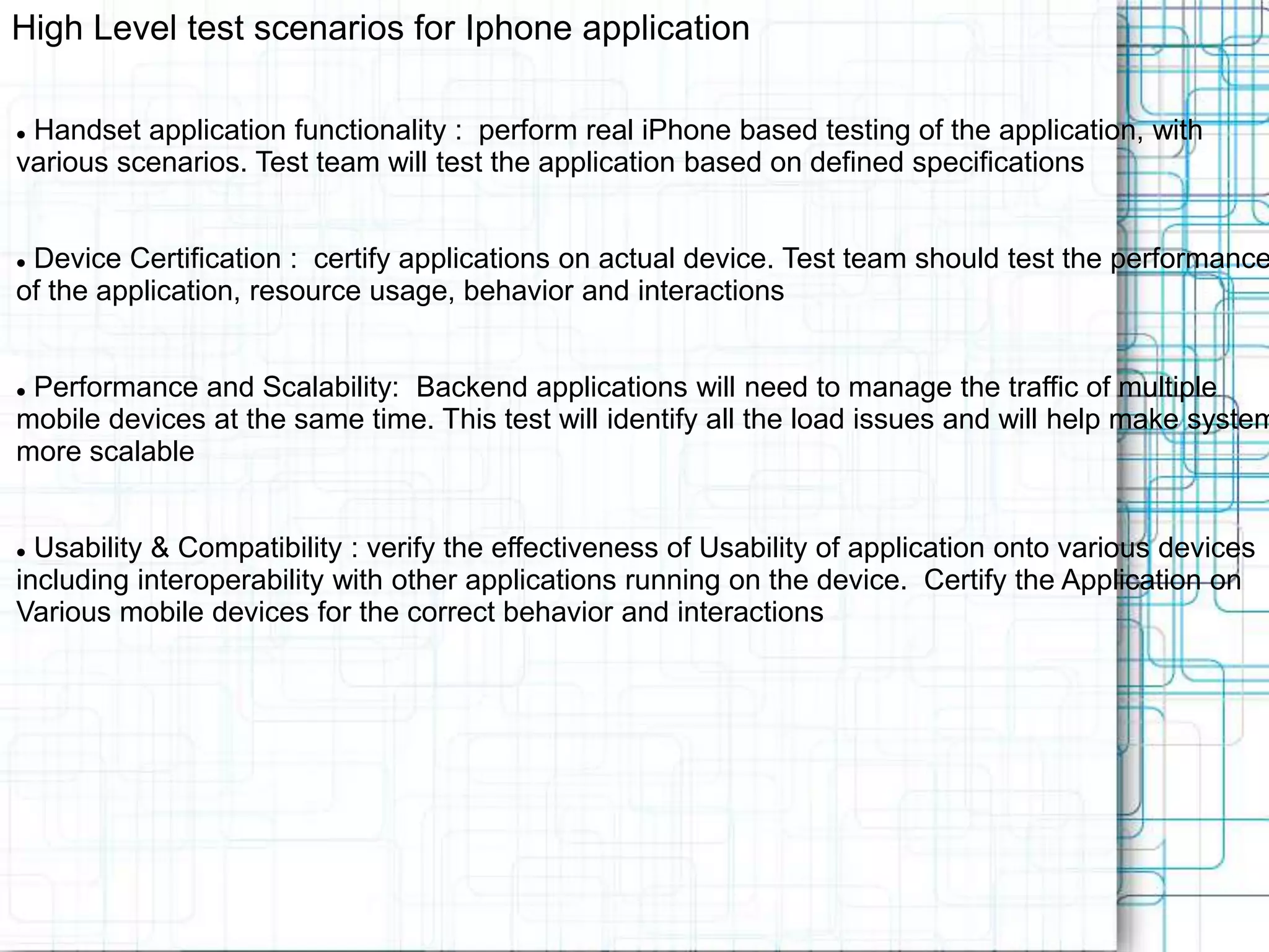 High Level test scenarios for Iphone application  Handset application functionality : perform real iPhone based testing of the application, with various scenarios. Test team will test the application based on defined specifications  Device Certification : certify applications on actual device. Test team should test the performance of the application, resource usage, behavior and interactions  Performance and Scalability: Backend applications will need to manage the traffic of multiple mobile devices at the same time. This test will identify all the load issues and will help make system more scalable  Usability & Compatibility : verify the effectiveness of Usability of application onto various devices including interoperability with other applications running on the device. Certify the Application on Various mobile devices for the correct behavior and interactions 