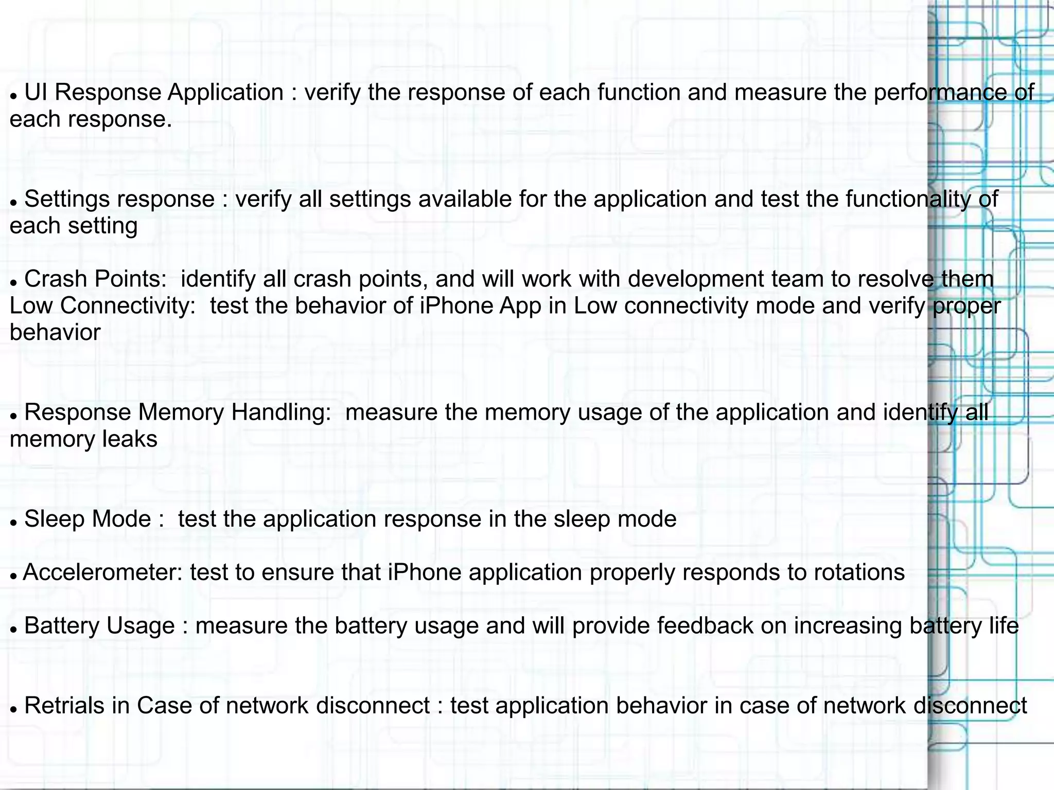  UI Response Application : verify the response of each function and measure the performance of each response.  Settings response : verify all settings available for the application and test the functionality of each setting  Crash Points: identify all crash points, and will work with development team to resolve them Low Connectivity: test the behavior of iPhone App in Low connectivity mode and verify proper behavior  Response Memory Handling: measure the memory usage of the application and identify all memory leaks  Sleep Mode : test the application response in the sleep mode  Accelerometer: test to ensure that iPhone application properly responds to rotations  Battery Usage : measure the battery usage and will provide feedback on increasing battery life  Retrials in Case of network disconnect : test application behavior in case of network disconnect 