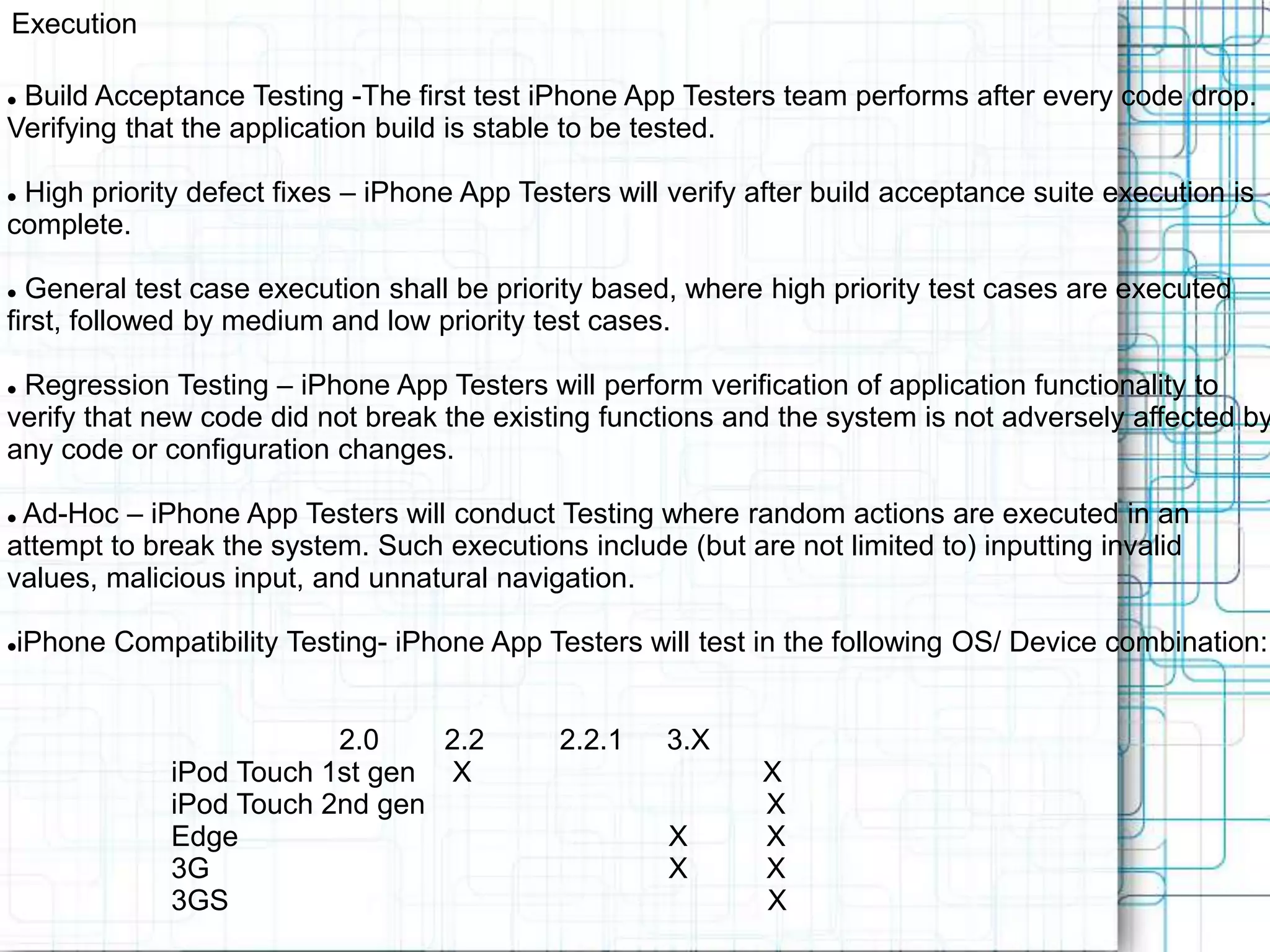 Execution  Build Acceptance Testing -The first test iPhone App Testers team performs after every code drop. Verifying that the application build is stable to be tested.  High priority defect fixes – iPhone App Testers will verify after build acceptance suite execution is complete.  General test case execution shall be priority based, where high priority test cases are executed first, followed by medium and low priority test cases.  Regression Testing – iPhone App Testers will perform verification of application functionality to verify that new code did not break the existing functions and the system is not adversely affected by any code or configuration changes.  Ad-Hoc – iPhone App Testers will conduct Testing where random actions are executed in an attempt to break the system. Such executions include (but are not limited to) inputting invalid values, malicious input, and unnatural navigation. iPhone Compatibility Testing- iPhone App Testers will test in the following OS/ Device combination: 2.0 2.2 2.2.1 3.X iPod Touch 1st gen X X iPod Touch 2nd gen X Edge X X 3G X X 3GS X 