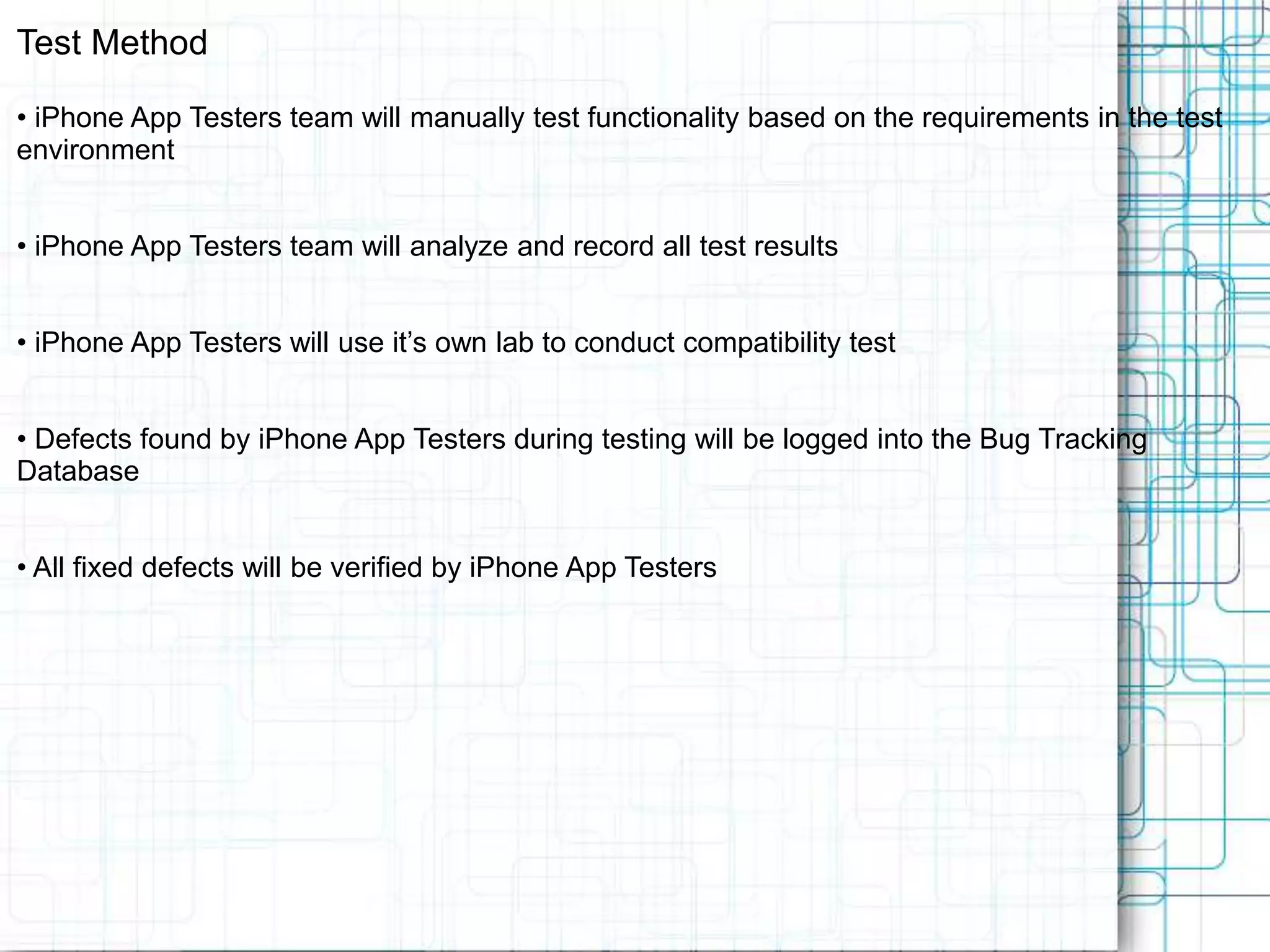 Test Method • iPhone App Testers team will manually test functionality based on the requirements in the test environment • iPhone App Testers team will analyze and record all test results • iPhone App Testers will use it’s own lab to conduct compatibility test • Defects found by iPhone App Testers during testing will be logged into the Bug Tracking Database • All fixed defects will be verified by iPhone App Testers 