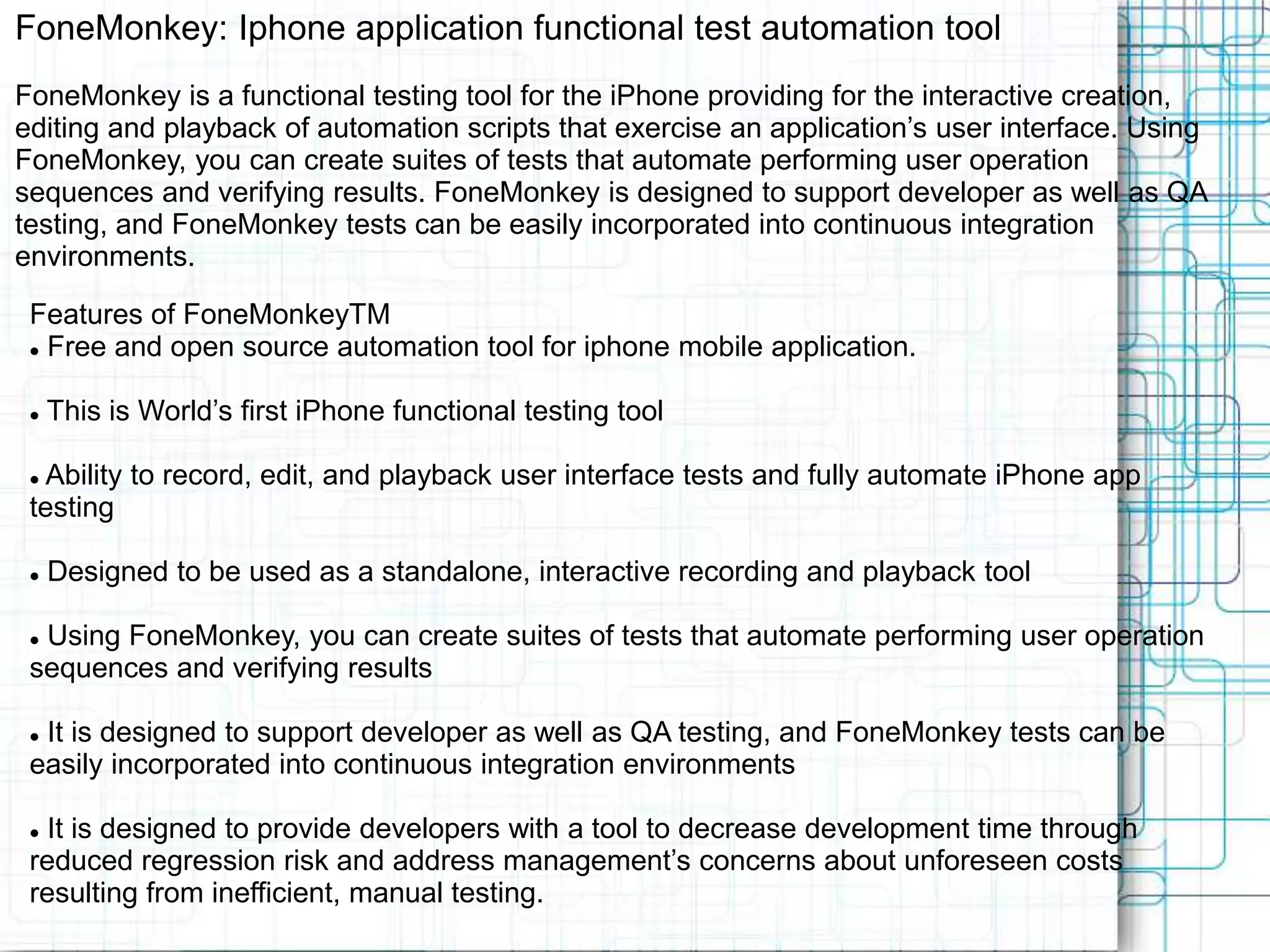 FoneMonkey: Iphone application functional test automation tool FoneMonkey is a functional testing tool for the iPhone providing for the interactive creation, editing and playback of automation scripts that exercise an application’s user interface. Using FoneMonkey, you can create suites of tests that automate performing user operation sequences and verifying results. FoneMonkey is designed to support developer as well as QA testing, and FoneMonkey tests can be easily incorporated into continuous integration environments. Features of FoneMonkeyTM  Free and open source automation tool for iphone mobile application.  This is World’s first iPhone functional testing tool  Ability to record, edit, and playback user interface tests and fully automate iPhone app testing  Designed to be used as a standalone, interactive recording and playback tool  Using FoneMonkey, you can create suites of tests that automate performing user operation sequences and verifying results  It is designed to support developer as well as QA testing, and FoneMonkey tests can be easily incorporated into continuous integration environments  It is designed to provide developers with a tool to decrease development time through reduced regression risk and address management’s concerns about unforeseen costs resulting from inefficient, manual testing. 