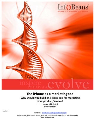  


                
                    




                                       The iPhone as a marketing tool 
                           Why should you build an iPhone app for marketing 
                                        your product/service? 
                                                          January 20, 2010 
                                                             Siddharth Sethi 

Page 1 of 3                                                             
                                              Contact:   siddharth.sethi@infobeans.com 
                                                     Siddharth Sethi 
 
                                               
                       InfoBeans INC, 2410 Camino Ramon, Suite 288, San Ramon CA 94583 USA +1 888 4INFOBEANS 
                                                        www.infobeans.com 
                
 
