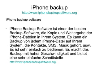 iPhone backup http://www.iphonebackupsoftware.org iPhone backup software iPhone Backup-Software ist einer der besten Backup-Software, die Kopie und Weitergabe der iPhone-Dateien in Ihrem System. Es kann ein Backup von jedem iPhone-Datei auf Ihrem System, die Kontakte, SMS, Musik gehört, usw. Es ist sehr einfach zu bedienen. Es macht das Backup mit hoher Geschwindigkeit und bietet eine sehr einfache Schnittstelle http://www.iphonebackupsoftware.org 