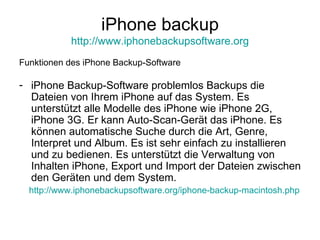 iPhone backup http://www.iphonebackupsoftware.org Funktionen des iPhone Backup-Software iPhone Backup-Software problemlos Backups die Dateien von Ihrem iPhone auf das System. Es unterstützt alle Modelle des iPhone wie iPhone 2G, iPhone 3G. Er kann Auto-Scan-Gerät das iPhone. Es können automatische Suche durch die Art, Genre, Interpret und Album. Es ist sehr einfach zu installieren und zu bedienen. Es unterstützt die Verwaltung von Inhalten iPhone, Export und Import der Dateien zwischen den Geräten und dem System. http://www.iphonebackupsoftware.org/iphone-backup-macintosh.php 