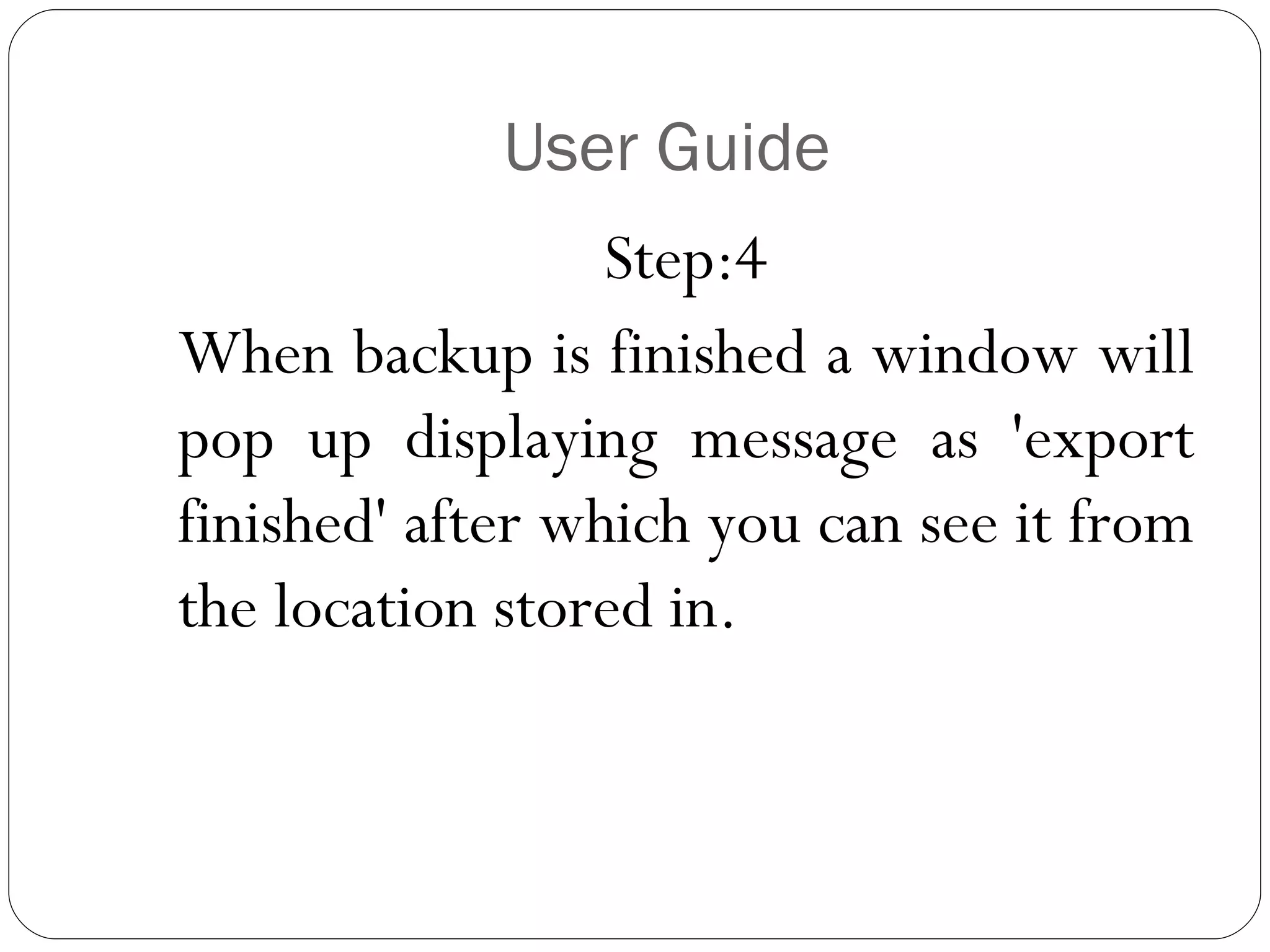 User Guide Step:4 When backup is finished a window will pop up displaying message as 'export finished' after which you can see it from the location stored in. 