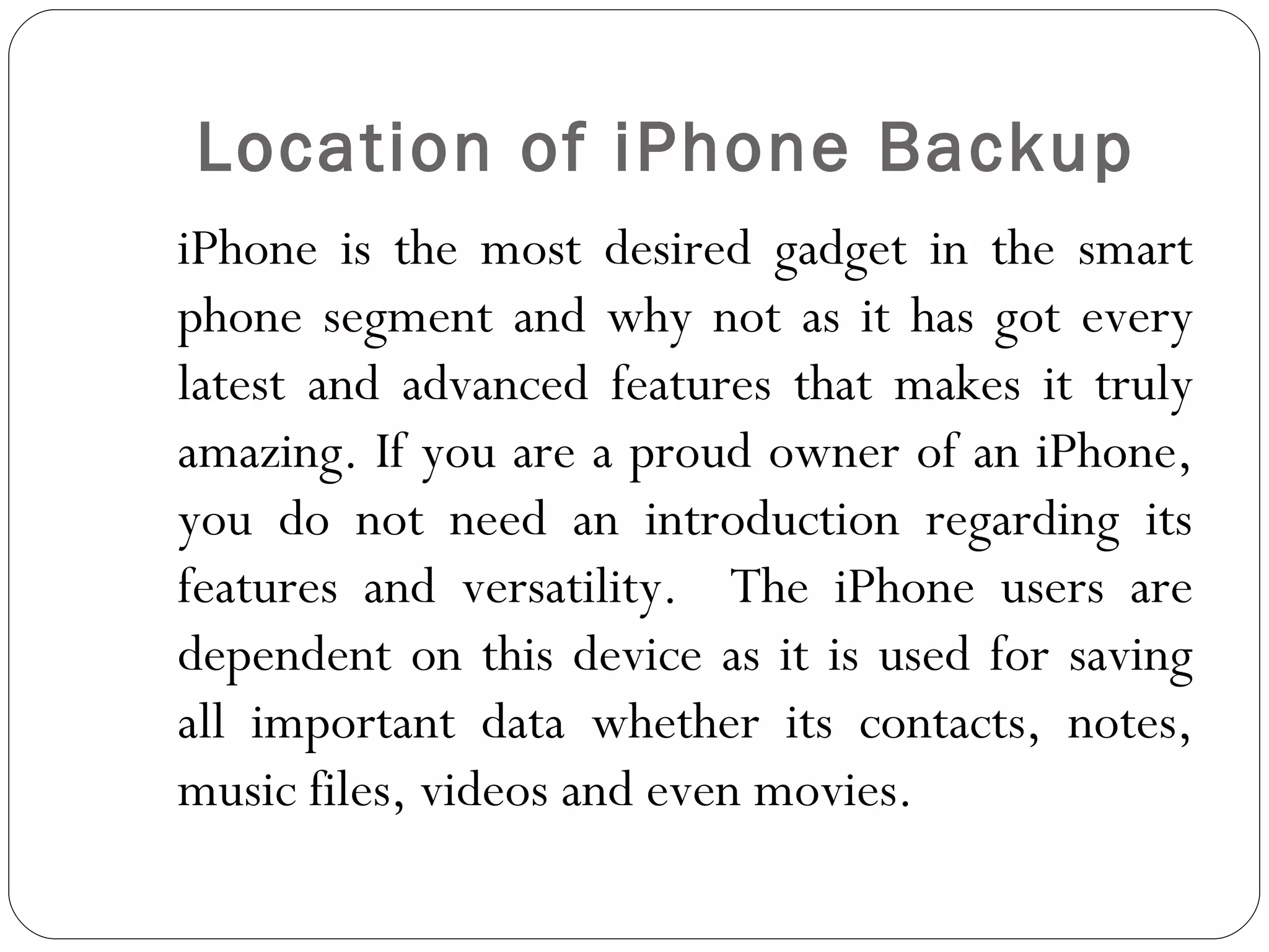 Location of iPhone Backup iPhone is the most desired gadget in the smart phone segment and why not as it has got every latest and advanced features that makes it truly amazing. If you are a proud owner of an iPhone, you do not need an introduction regarding its features and versatility.  The iPhone users are dependent on this device as it is used for saving all important data whether its contacts, notes, music files, videos and even movies. 