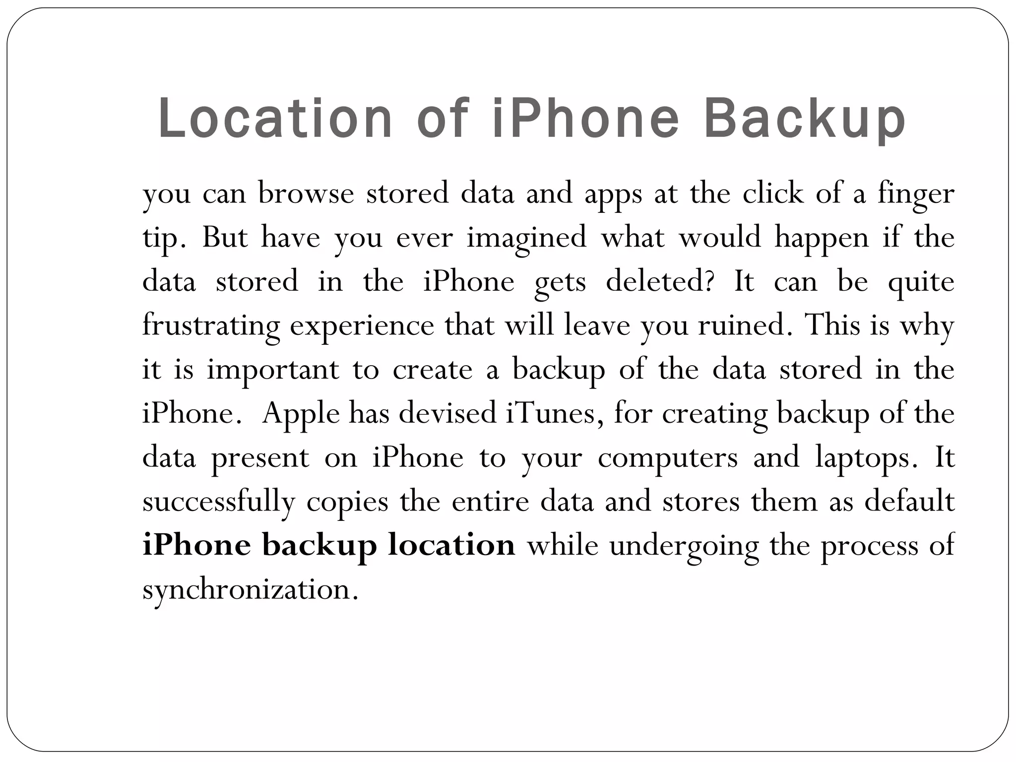 Location of iPhone Backup you can browse stored data and apps at the click of a finger tip. But have you ever imagined what would happen if the data stored in the iPhone gets deleted? It can be quite frustrating experience that will leave you ruined. This is why it is important to create a backup of the data stored in the iPhone.  Apple has devised iTunes, for creating backup of the data present on iPhone to your computers and laptops. It successfully copies the entire data and stores them as default  iPhone backup location  while undergoing the process of synchronization.  