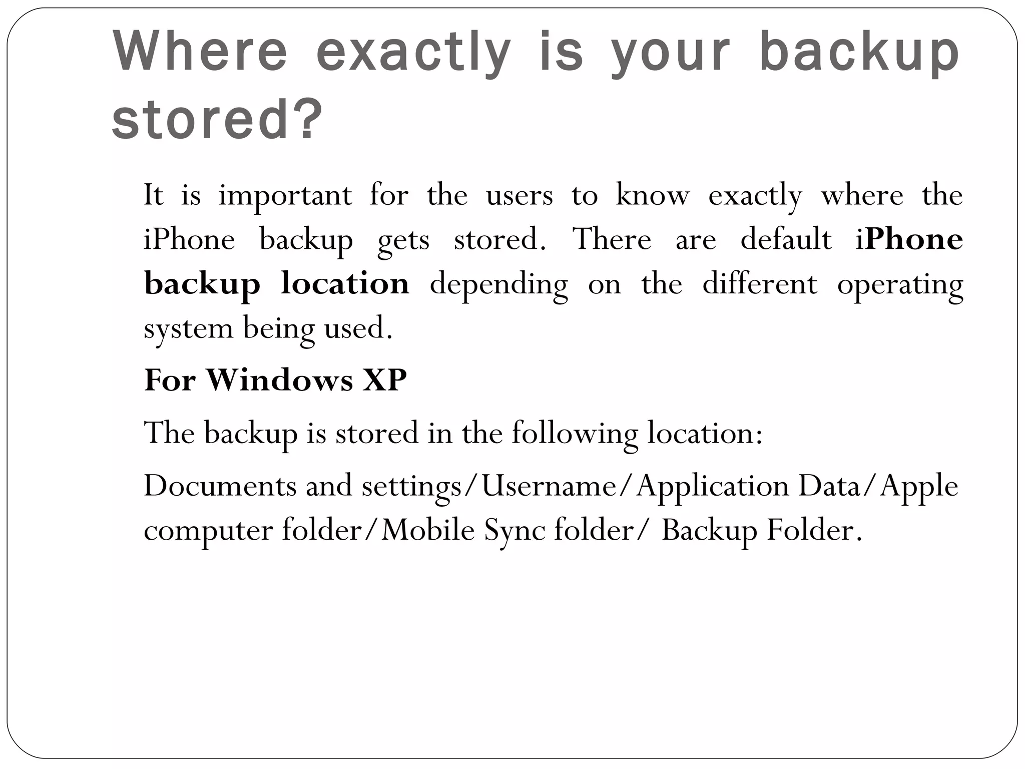 Where exactly is your backup stored? It is important for the users to know exactly where the iPhone backup gets stored. There are default i Phone backup location  depending on the different operating system being used.  For Windows XP  The backup is stored in the following location: Documents and settings/Username/Application Data/Apple computer folder/Mobile Sync folder/ Backup Folder.    