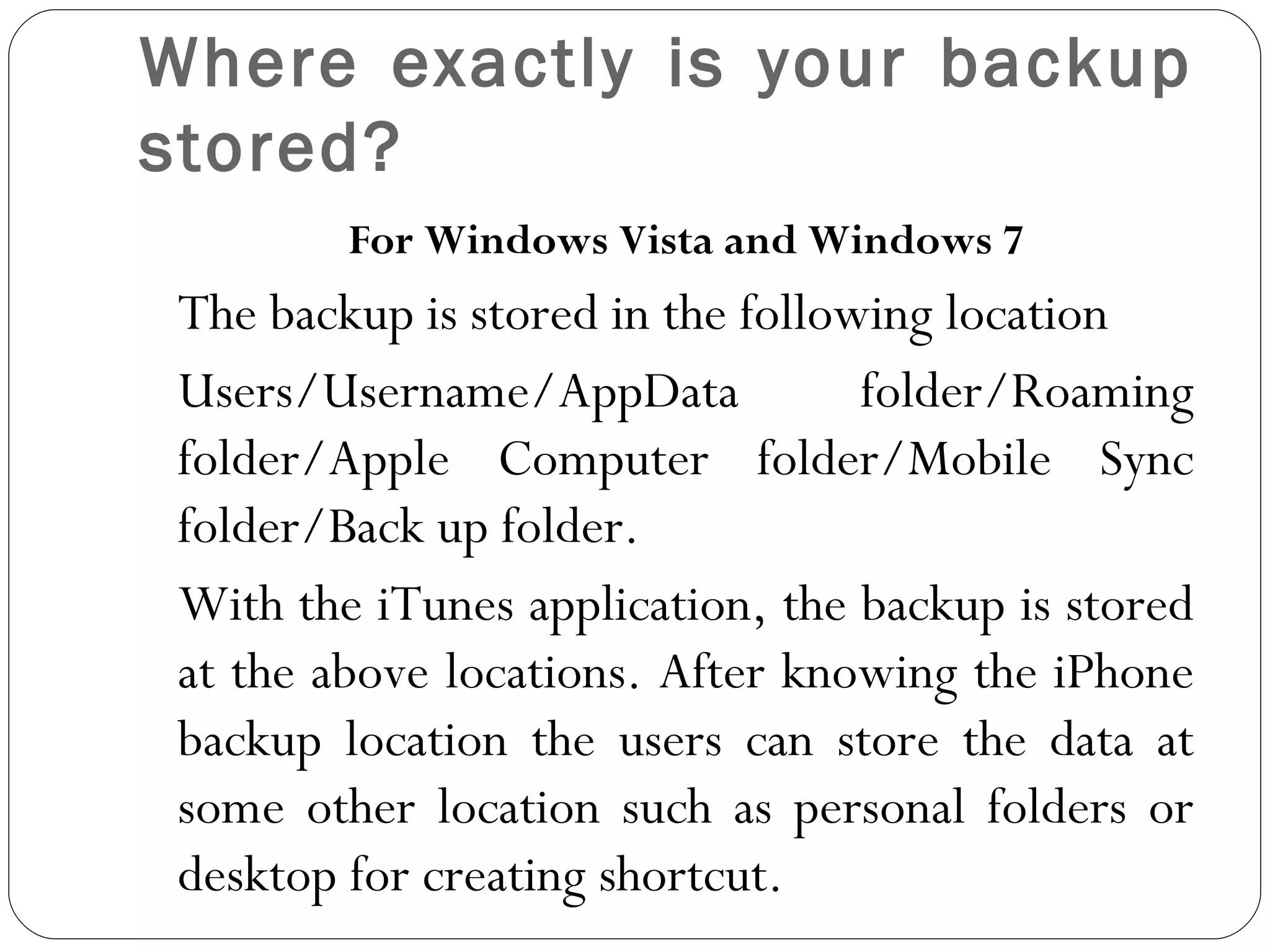 Where exactly is your backup stored? For Windows Vista and Windows 7 The backup is stored in the following location Users/Username/AppData folder/Roaming folder/Apple Computer folder/Mobile Sync folder/Back up folder.  With the iTunes application, the backup is stored at the above locations. After knowing the iPhone backup location the users can store the data at some other location such as personal folders or desktop for creating shortcut.    