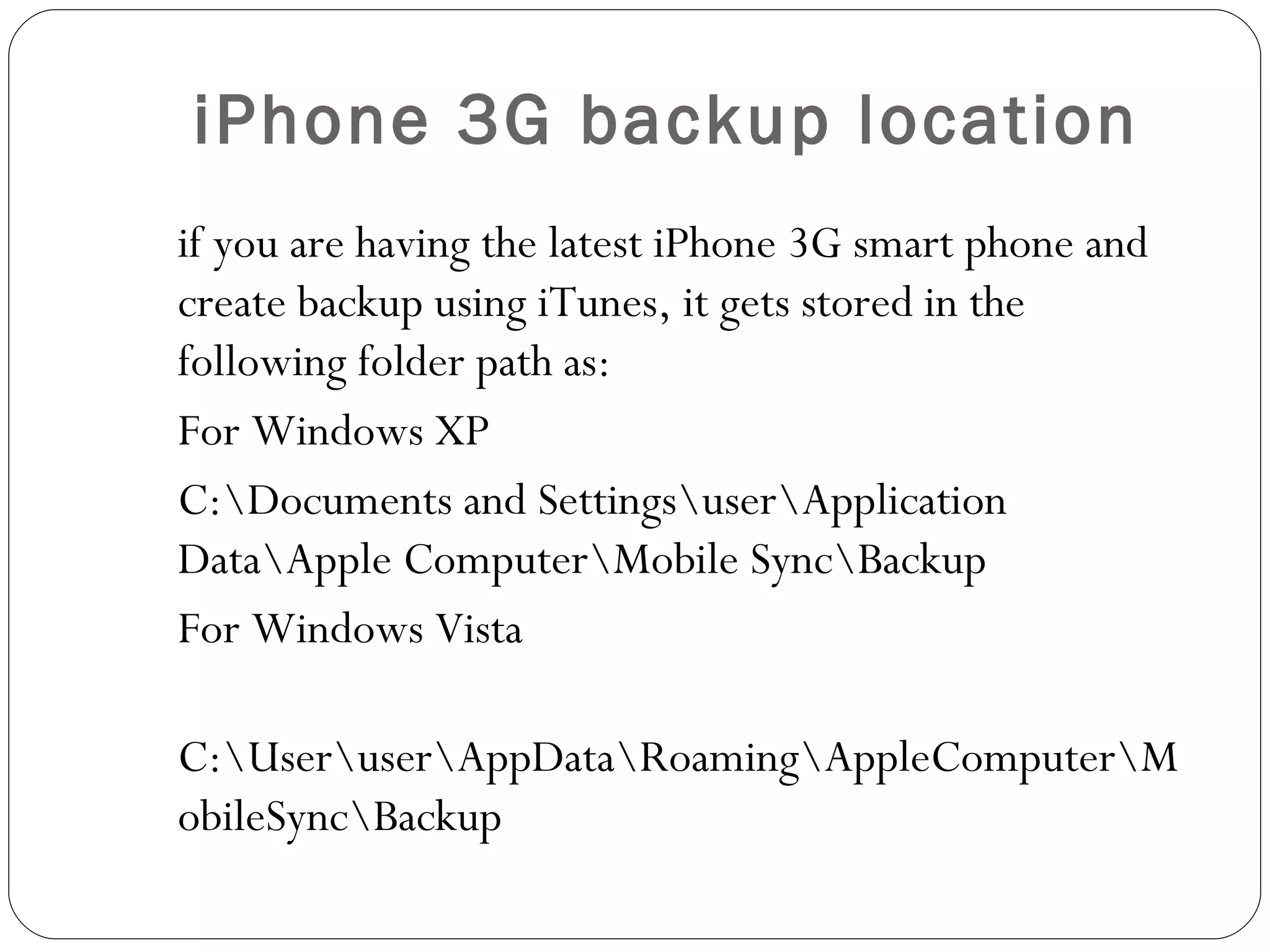 iPhone 3G backup location if you are having the latest iPhone 3G smart phone and create backup using iTunes, it gets stored in the following folder path as: For Windows XP C:\Documents and Settings\user\Application Data\Apple Computer\Mobile Sync\Backup For Windows Vista C:\User\user\AppData\Roaming\AppleComputer\MobileSync\Backup   