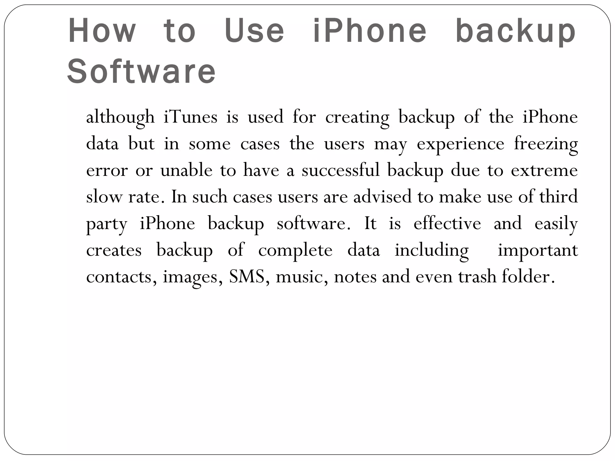 How to Use iPhone backup Software although iTunes is used for creating backup of the iPhone data but in some cases the users may experience freezing error or unable to have a successful backup due to extreme slow rate. In such cases users are advised to make use of third party iPhone backup software. It is effective and easily creates backup of complete data including  important contacts, images, SMS, music, notes and even trash folder.  