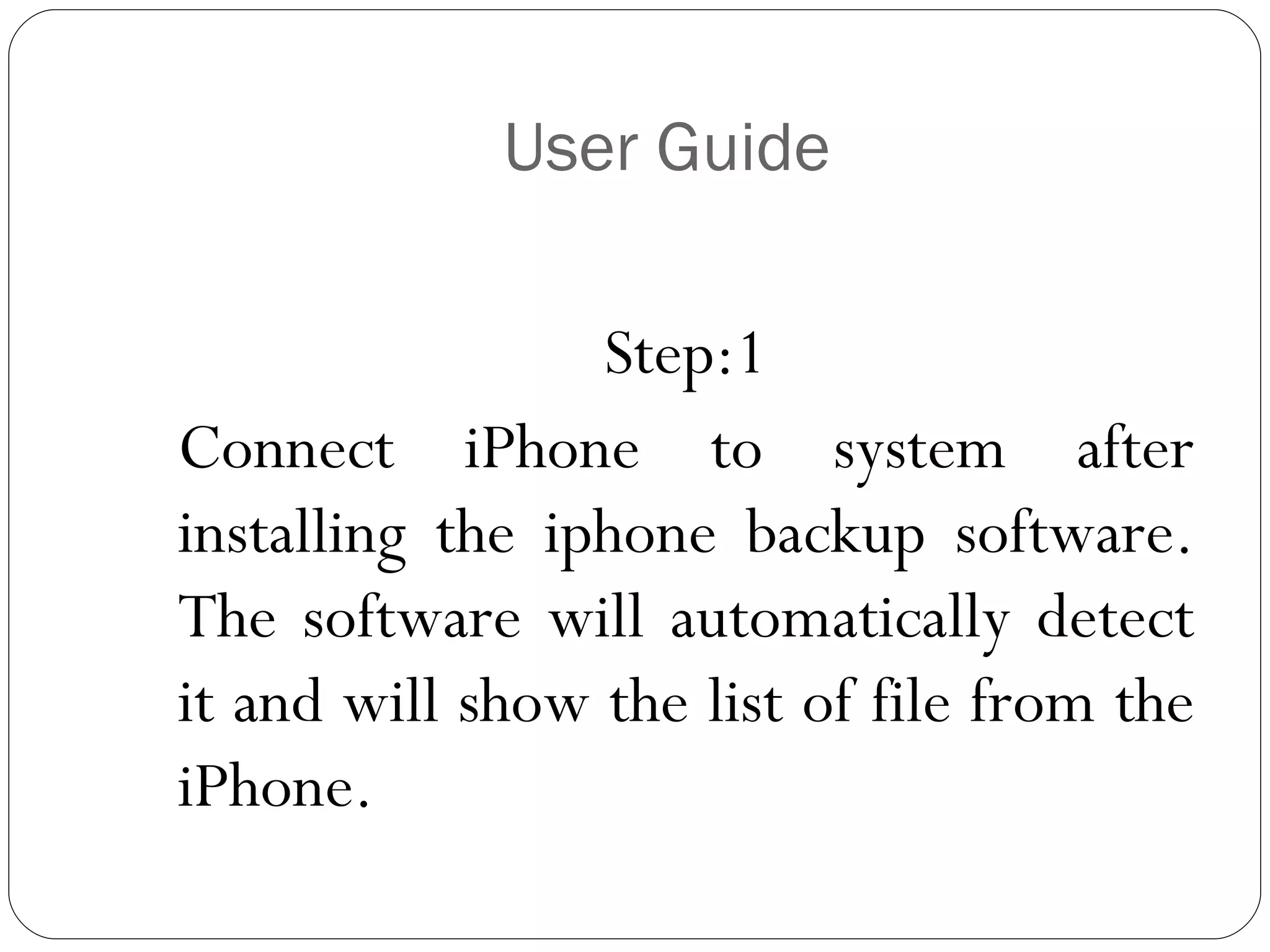 User Guide Step:1 Connect iPhone to system after installing the iphone backup software. The software will automatically detect it and will show the list of file from the iPhone. 