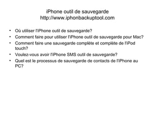 iPhone outil de sauvegarde
http://www.iphonbackuptool.com
• Où utiliser l'iPhone outil de sauvegarde?
• Comment faire pour utiliser l'iPhone outil de sauvegarde pour Mac?
• Comment faire une sauvegarde complète et complète de l'iPod
touch?
• Voulez-vous avoir l'iPhone SMS outil de sauvegarde?
• Quel est le processus de sauvegarde de contacts de l'iPhone au
PC?
 