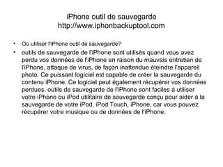 iPhone outil de sauvegarde
http://www.iphonbackuptool.com
• Où utiliser l'iPhone outil de sauvegarde?
• outils de sauvegarde de l'iPhone sont utilisés quand vous avez
perdu vos données de l'iPhone en raison du mauvais entretien de
l'iPhone, attaque de virus, de façon inattendue éteindre l'appareil
photo. Ce puissant logiciel est capable de créer la sauvegarde du
contenu iPhone. Ce logiciel peut également récupérer vos données
perdues. outils de sauvegarde de l'iPhone sont faciles à utiliser
votre iPhone ou iPod utilitaire de sauvegarde conçu pour aider à la
sauvegarde de votre iPod, iPod Touch, iPhone, car vous pouvez
récupérer votre musique ou de données de l'iPhone.
 