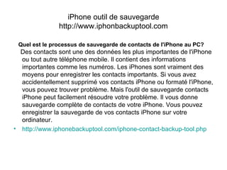 iPhone outil de sauvegarde
http://www.iphonbackuptool.com
Quel est le processus de sauvegarde de contacts de l'iPhone au PC?
Des contacts sont une des données les plus importantes de l'iPhone
ou tout autre téléphone mobile. Il contient des informations
importantes comme les numéros. Les iPhones sont vraiment des
moyens pour enregistrer les contacts importants. Si vous avez
accidentellement supprimé vos contacts iPhone ou formaté l'iPhone,
vous pouvez trouver problème. Mais l'outil de sauvegarde contacts
iPhone peut facilement résoudre votre problème. Il vous donne
sauvegarde complète de contacts de votre iPhone. Vous pouvez
enregistrer la sauvegarde de vos contacts iPhone sur votre
ordinateur.
• http://www.iphonebackuptool.com/iphone-contact-backup-tool.php
 