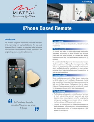 Case Study




                                iPhone Based Remote
Introduction
                                                                        The Customer
The advent of living room entertainment has lead to the control
                                                                       The customer is a startup, specializing in building products for living room
of TV programming from any handheld device. This case study
                                                                       entertainment.
showcases Mistral's capability in providing a ZigBee technology
based solution for a Universal Remote Controller. The product is now    The Requirement
going into large volume production by the customer.                    The customer came up with the concept of providing an easy access to
                                                                       TV programs, and controlling the various IR devices using an iPhone,
                                                                       iPad (or any other device from Apple Inc.) interfaced with wireless
                                                                       access points/routers. Both these devices are very common in any US
                                                                       household.
                                                                       The concept involved development of intermediate devices between
                                                                        the iPhone and the end IR-device. The intermediate devices, called
                                                                       Node and the Hub, are based on ZigBee technology. The customer came
                                                                       up with two ZigBee devices that would address this requirement and
                                                                       approached Mistral to provide the ZigBee based firmware solution for
                                                                       these two intermediate devices.

                                                                        Solution Provided
                                                                       Mistral provided the customer with a ZigBee firmware solution, using
                                                                       the CC2530 ZigBee SoC from TI with Stellaris Microcontroller. The Hub
                                                                       plugs into a Wireless router using Ethernet and communicates to the
                                                                       Node using the ZigBee protocol. The Node emits IR to the endpoint
                                                                       IR-devices. iPhone communicates to the Hub using the UDP protocol.
                                                                       The Hub operates on AC power and the Node is battery operated.

                                                                        The Challenges
                                                                       ! The Mistral team had to spend time onsite at the customer's premises
                                                                         to clearly understand the customer's requirements and deliver
                                                                         the entire solution in a very tight time-frame. This was achieved by
                                                                         setting up a very tight interaction system with risk mitigation
                 An iPhone based Remote for                              mechanism between the Mistral team and the customer

            controlling TV programs and various                        ! Designing the custom protocol for communication between the
                                                                         iPhone and the Hub. This custom protocol involved actions starting
                            IR devices                                   from Hub discovery to sending the IR codes to the Node and to emit
                                                                         the IR for the end IR-devices
 
