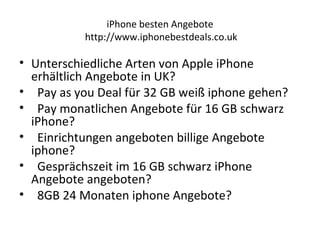 iPhone besten Angebote
http://www.iphonebestdeals.co.uk
• Unterschiedliche Arten von Apple iPhone
erhältlich Angebote in UK?
• Pay as you Deal für 32 GB weiß iphone gehen?
• Pay monatlichen Angebote für 16 GB schwarz
iPhone?
• Einrichtungen angeboten billige Angebote
iphone?
• Gesprächszeit im 16 GB schwarz iPhone
Angebote angeboten?
• 8GB 24 Monaten iphone Angebote?
 