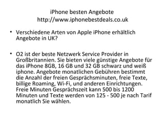 iPhone besten Angebote
http://www.iphonebestdeals.co.uk
• Verschiedene Arten von Apple iPhone erhältlich
Angebote in UK?
• O2 ist der beste Netzwerk Service Provider in
Großbritannien. Sie bieten viele günstige Angebote für
das iPhone 8GB, 16 GB und 32 GB schwarz und weiß
iphone. Angebote monatlichen Gebühren bestimmt
die Anzahl der freien Gesprächsminuten, freie Texte,
billige Roaming, Wi-Fi, und anderen Einrichtungen.
Freie Minuten Gesprächszeit kann 500 bis 1200
Minuten und Texte werden von 125 - 500 je nach Tarif
monatlich Sie wählen.
 