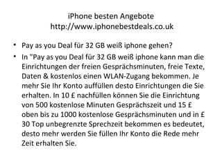 iPhone besten Angebote
http://www.iphonebestdeals.co.uk
• Pay as you Deal für 32 GB weiß iphone gehen?
• In "Pay as you Deal für 32 GB weiß iphone kann man die
Einrichtungen der freien Gesprächsminuten, freie Texte,
Daten & kostenlos einen WLAN-Zugang bekommen. Je
mehr Sie Ihr Konto auffüllen desto Einrichtungen die Sie
erhalten. In 10 £ nachfüllen können Sie die Einrichtung
von 500 kostenlose Minuten Gesprächszeit und 15 £
oben bis zu 1000 kostenlose Gesprächsminuten und in £
30 Top unbegrenzte Sprechzeit bekommen es bedeutet,
desto mehr werden Sie füllen Ihr Konto die Rede mehr
Zeit erhalten Sie.
 