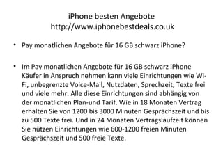iPhone besten Angebote
http://www.iphonebestdeals.co.uk
• Pay monatlichen Angebote für 16 GB schwarz iPhone?
• Im Pay monatlichen Angebote für 16 GB schwarz iPhone
Käufer in Anspruch nehmen kann viele Einrichtungen wie Wi-
Fi, unbegrenzte Voice-Mail, Nutzdaten, Sprechzeit, Texte frei
und viele mehr. Alle diese Einrichtungen sind abhängig von
der monatlichen Plan-und Tarif. Wie in 18 Monaten Vertrag
erhalten Sie von 1200 bis 3000 Minuten Gesprächszeit und bis
zu 500 Texte frei. Und in 24 Monaten Vertragslaufzeit können
Sie nützen Einrichtungen wie 600-1200 freien Minuten
Gesprächszeit und 500 freie Texte.
 