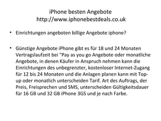 iPhone besten Angebote
http://www.iphonebestdeals.co.uk
• Einrichtungen angeboten billige Angebote iphone?
• Günstige Angebote iPhone gibt es für 18 und 24 Monaten
Vertragslaufzeit bei "Pay as you go Angebote oder monatliche
Angebote, in denen Käufer in Anspruch nehmen kann die
Einrichtungen des unbegrenzter, kostenloser Internet-Zugang
für 12 bis 24 Monaten und die Anlagen planen kann mit Top-
up oder monatlich unterscheiden Tarif. Art des Auftrags, der
Preis, Freisprechen und SMS, unterscheiden Gültigkeitsdauer
für 16 GB und 32 GB iPhone 3GS und je nach Farbe.
 
