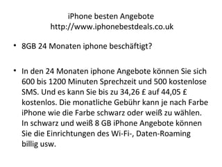 iPhone besten Angebote
http://www.iphonebestdeals.co.uk
• 8GB 24 Monaten iphone beschäftigt?
• In den 24 Monaten iphone Angebote können Sie sich
600 bis 1200 Minuten Sprechzeit und 500 kostenlose
SMS. Und es kann Sie bis zu 34,26 £ auf 44,05 £
kostenlos. Die monatliche Gebühr kann je nach Farbe
iPhone wie die Farbe schwarz oder weiß zu wählen.
In schwarz und weiß 8 GB iPhone Angebote können
Sie die Einrichtungen des Wi-Fi-, Daten-Roaming
billig usw.
 