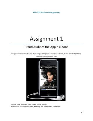 325- 339 Product Management




                             Assignment 1
                     Brand Audit of the Apple iPhone
Georgia Louise Benjamin (217204), Kyle Leong (275059), Polina Dozortseva (298367), Martin Weissbart (364260)
                                      Submitted: 10th September, 2009




Tutorial Time: Mondays 10am -11am, Tutor: Ronald
Word Count excluding Footnotes, Headings and Appendices: 2176 words


                                                                                                               1
 