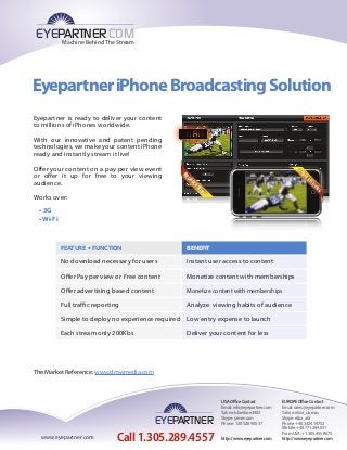 EyepartneriPhoneBroadcastingSolution
IPHONERECEIVING
BROADCASTING
EYEPARTNER.COM
Machine Behind The Stream
Eyepartner is ready to deliver your content
to millions of iPhones worldwide.
With our innovative and patent pending
technologies, we make your content iPhone
ready and instantly stream it live!
Offer your content on a pay per view event
or offer it up for free to your viewing
audience.
Works over:
• 3G
• Wi-Fi
The Market Reference: www.dmwmedia.com
Call 1.305.289.4557
EYEPARTNER
www.eyepartner.com
USAOﬃceContact
Email:info@eyepartner.com
Yahoo:islandace2002
Skype:jamoncam
Phone:1.305.289.4557
http://www.eyepartner.com
EUROPEOﬃceContact
Email:sales@eyepartner.com
Yahoo:eliza_ciumac
Skype:eliza_abl
Phone:+40.3324.14752
Mobile:+40.771.264.031
FromUSA:+1.305.455.8675
http://www.eyepartner.com
FEATURE • FUNCTION
No download necessary for users
Offer Pay per view or Free content
Full traffic reporting
Simple to deploy no experience required
Each stream only 200Kbs
BENEFIT
Instant user access to content
Monetize content with memberships
Offer advertising based content Monetize content with memberships
Analyze viewing habits of audience
Low entry expense to launch
Deliver your content for less
 