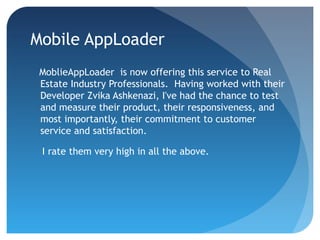Mobile AppLoader
MoblieAppLoader is now offering this service to Real
Estate Industry Professionals. Having worked with their
Developer Zvika Ashkenazi, I've had the chance to test
and measure their product, their responsiveness, and
most importantly, their commitment to customer
service and satisfaction.
I rate them very high in all the above.
 