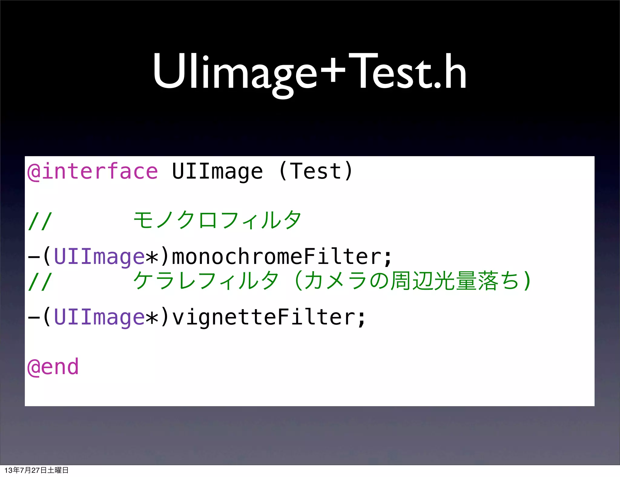 UIimage+Test.h
@interface UIImage (Test)
// モノクロフィルタ
-(UIImage*)monochromeFilter;
// ケラレフィルタ（カメラの周辺光量落ち)
-(UIImage*)vignetteFilter;
@end
13年7月27日土曜日
 