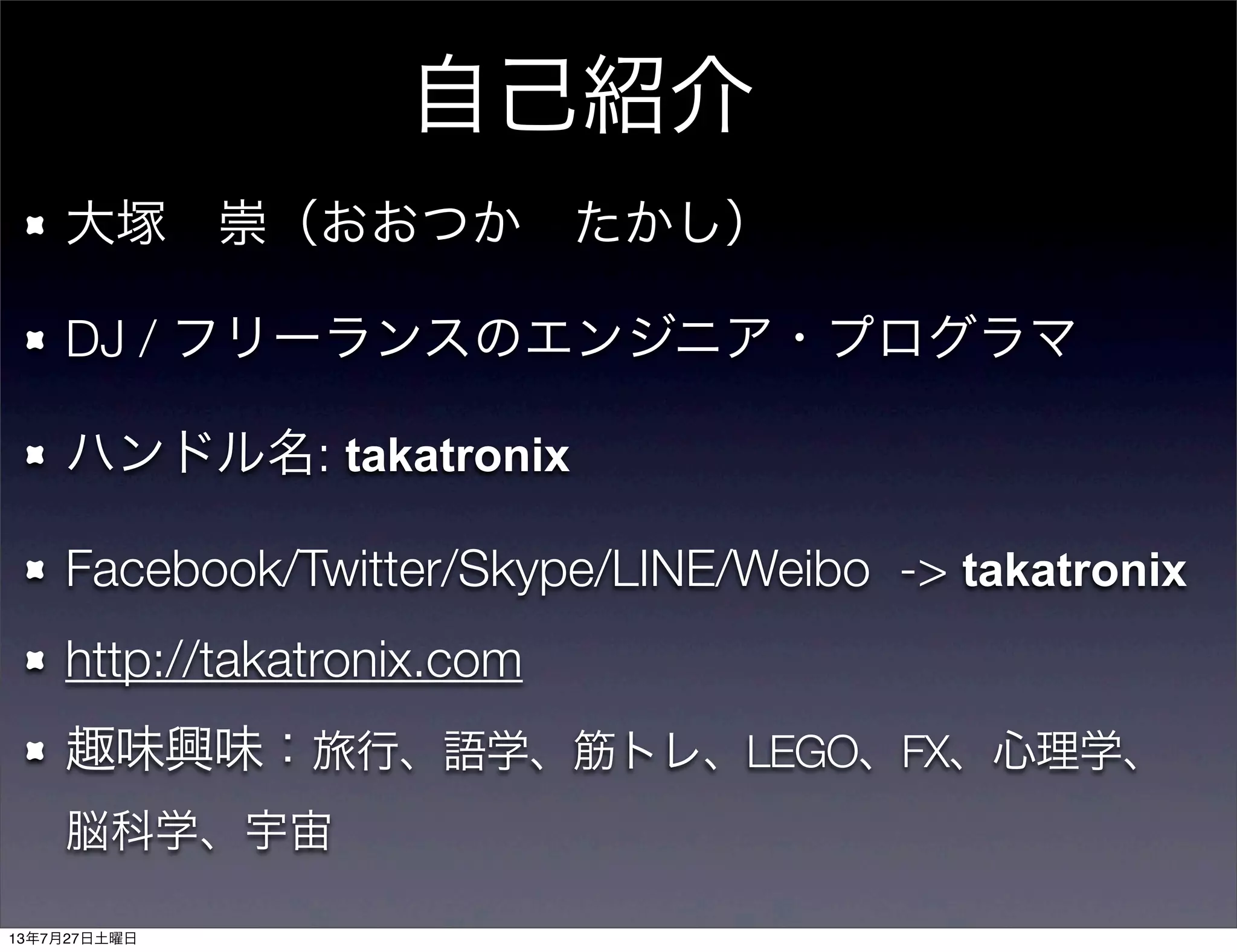 大塚 崇（おおつか たかし）
DJ / フリーランスのエンジニア・プログラマ
ハンドル名: takatronix
Facebook/Twitter/Skype/LINE/Weibo -> takatronix
http://takatronix.com
趣味興味：旅行、語学、筋トレ、LEGO、FX、心理学、 
脳科学、宇宙
自己紹介
13年7月27日土曜日
 