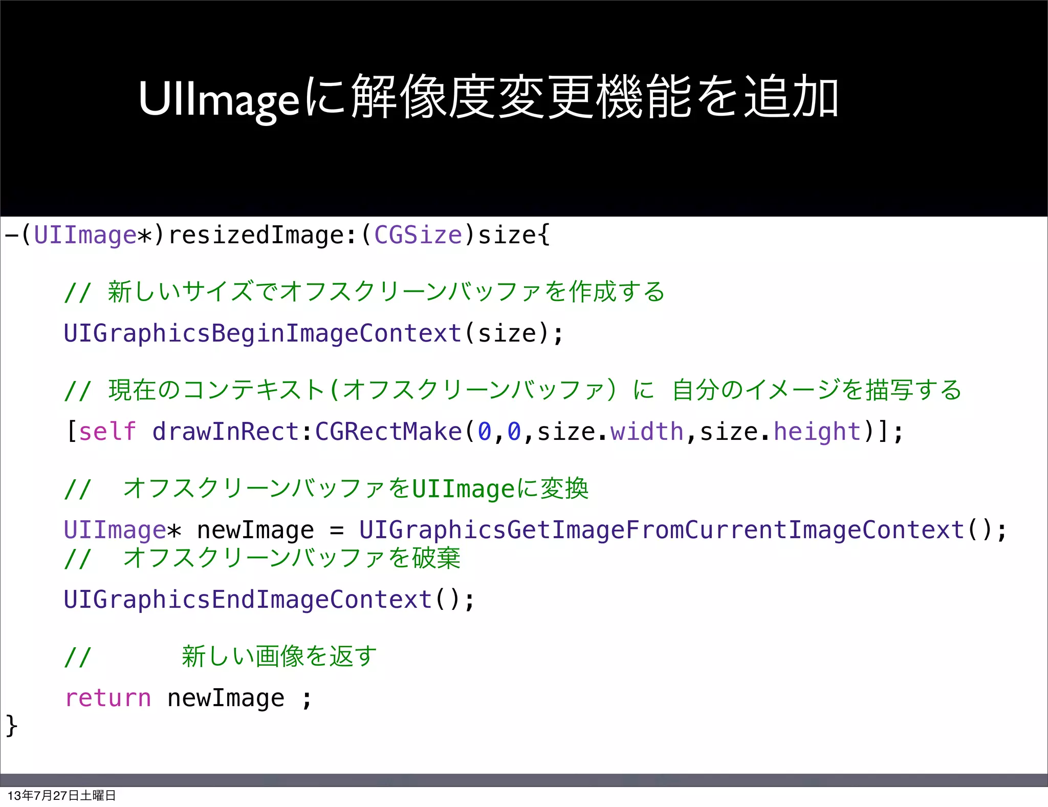 UIImageに解像度変更機能を追加
-(UIImage*)resizedImage:(CGSize)size{
// 新しいサイズでオフスクリーンバッファを作成する
UIGraphicsBeginImageContext(size);
// 現在のコンテキスト(オフスクリーンバッファ）に 自分のイメージを描写する
[self drawInRect:CGRectMake(0,0,size.width,size.height)];
// オフスクリーンバッファをUIImageに変換
UIImage* newImage = UIGraphicsGetImageFromCurrentImageContext();
// オフスクリーンバッファを破棄
UIGraphicsEndImageContext();
// 新しい画像を返す
return newImage ;
}
13年7月27日土曜日
 