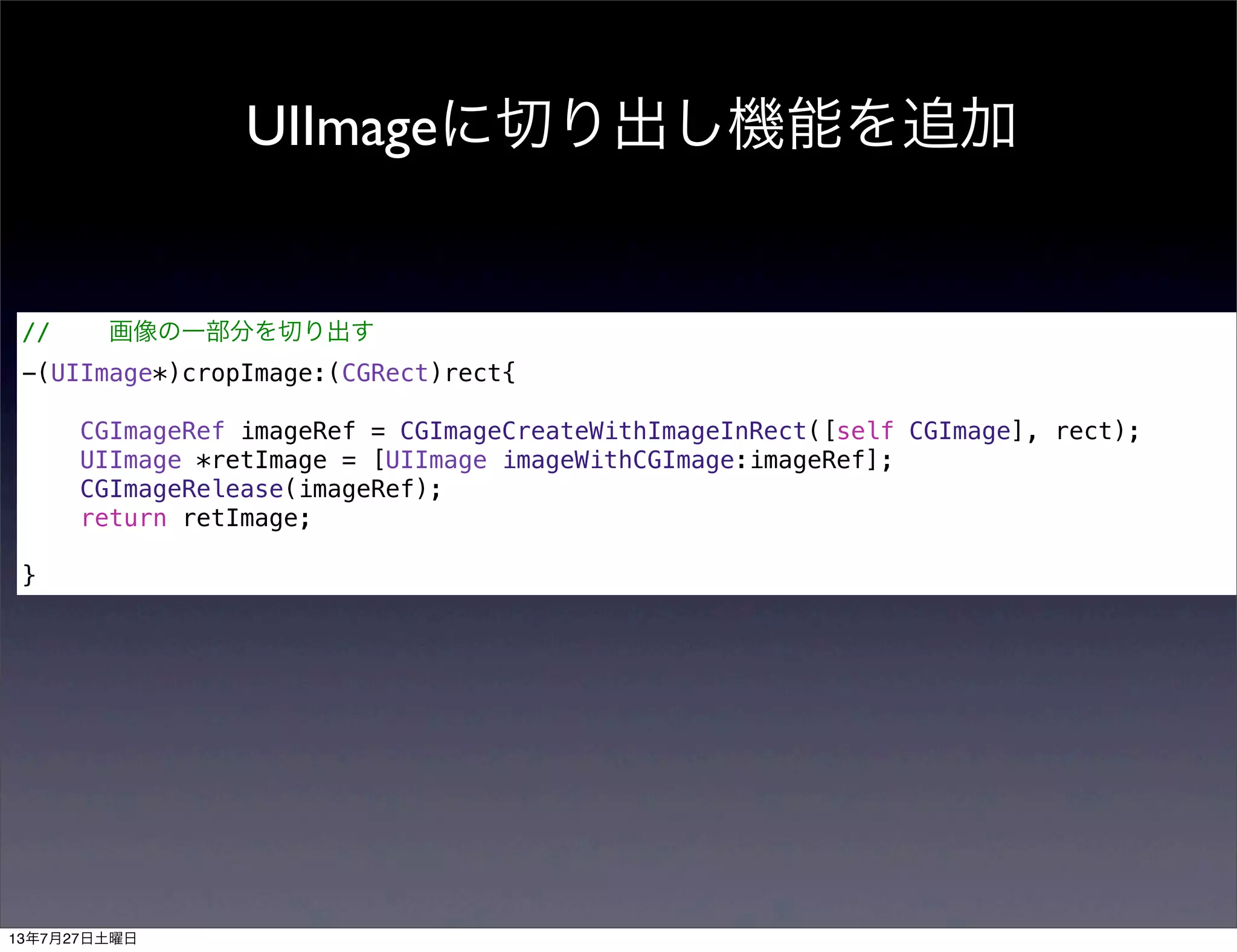 UIImageに切り出し機能を追加
// 画像の一部分を切り出す
-(UIImage*)cropImage:(CGRect)rect{
CGImageRef imageRef = CGImageCreateWithImageInRect([self CGImage], rect);
UIImage *retImage = [UIImage imageWithCGImage:imageRef];
CGImageRelease(imageRef);
return retImage;
}
13年7月27日土曜日
 