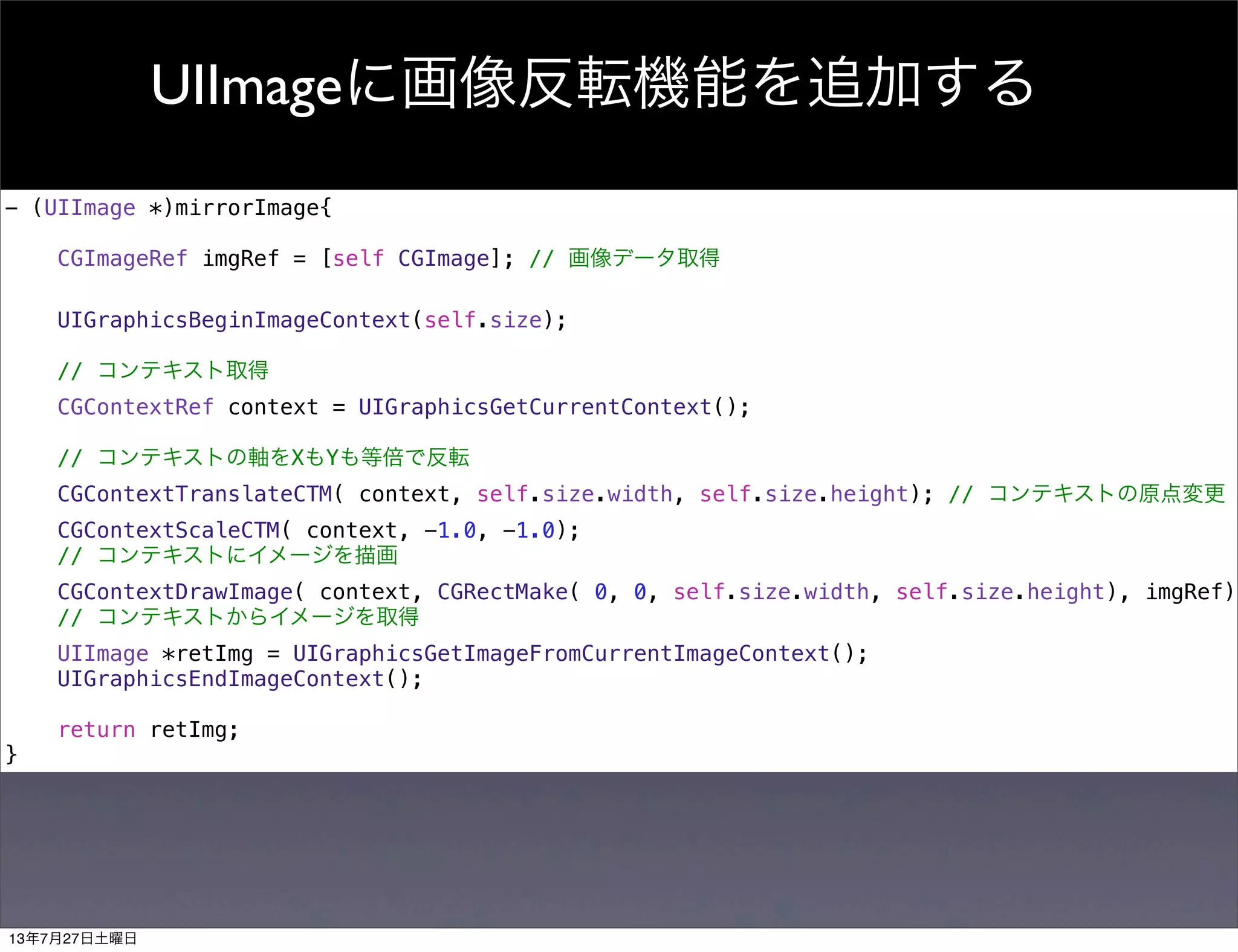 UIImageに画像反転機能を追加する
- (UIImage *)mirrorImage{
CGImageRef imgRef = [self CGImage]; // 画像データ取得
UIGraphicsBeginImageContext(self.size);
// コンテキスト取得
CGContextRef context = UIGraphicsGetCurrentContext();
// コンテキストの軸をXもYも等倍で反転
CGContextTranslateCTM( context, self.size.width, self.size.height); // コンテキストの原点変更
CGContextScaleCTM( context, -1.0, -1.0);
// コンテキストにイメージを描画
CGContextDrawImage( context, CGRectMake( 0, 0, self.size.width, self.size.height), imgRef);
// コンテキストからイメージを取得
UIImage *retImg = UIGraphicsGetImageFromCurrentImageContext();
UIGraphicsEndImageContext();
return retImg;
}
13年7月27日土曜日
 