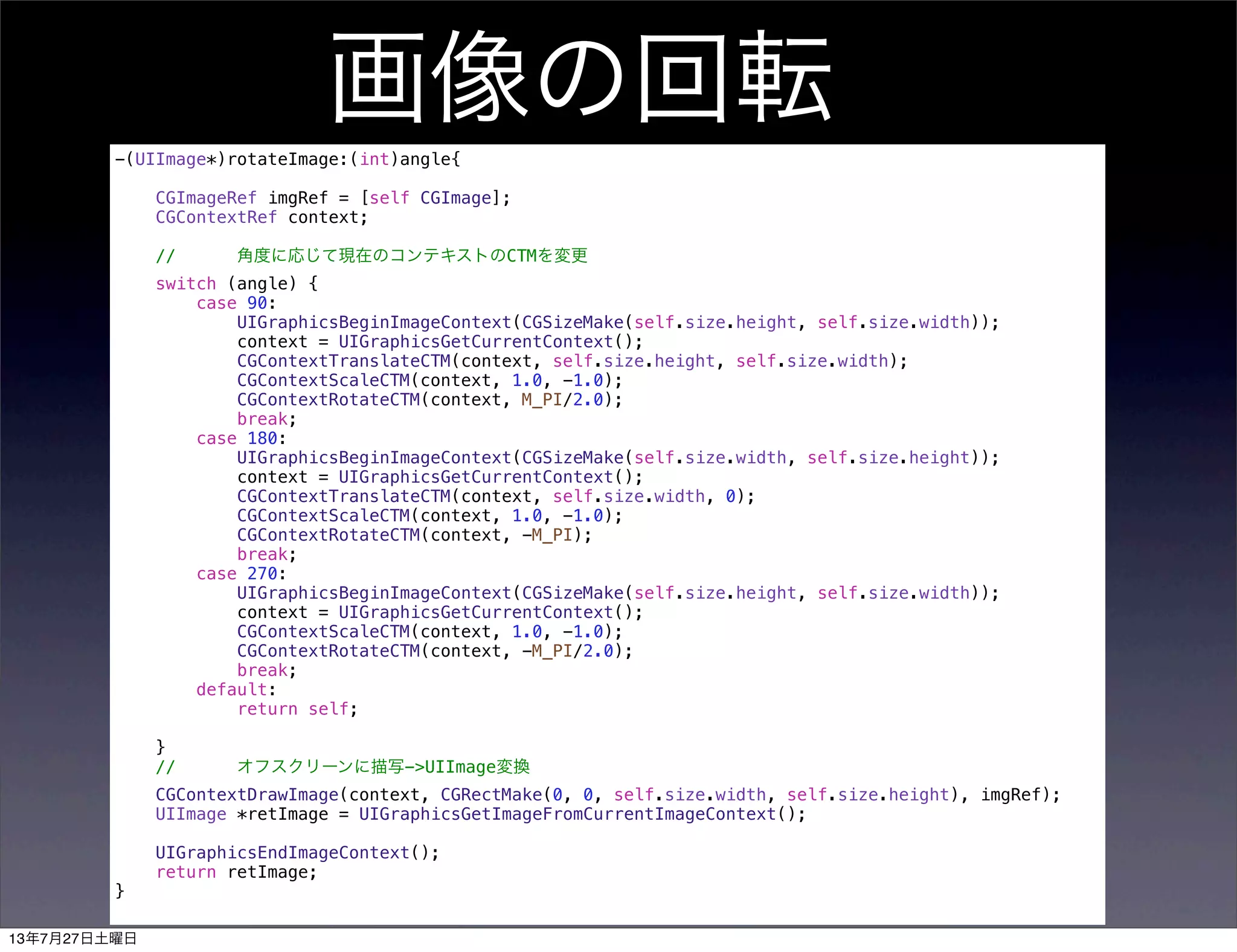 画像の回転-(UIImage*)rotateImage:(int)angle{
CGImageRef imgRef = [self CGImage];
CGContextRef context;
// 角度に応じて現在のコンテキストのCTMを変更
switch (angle) {
case 90:
UIGraphicsBeginImageContext(CGSizeMake(self.size.height, self.size.width));
context = UIGraphicsGetCurrentContext();
CGContextTranslateCTM(context, self.size.height, self.size.width);
CGContextScaleCTM(context, 1.0, -1.0);
CGContextRotateCTM(context, M_PI/2.0);
break;
case 180:
UIGraphicsBeginImageContext(CGSizeMake(self.size.width, self.size.height));
context = UIGraphicsGetCurrentContext();
CGContextTranslateCTM(context, self.size.width, 0);
CGContextScaleCTM(context, 1.0, -1.0);
CGContextRotateCTM(context, -M_PI);
break;
case 270:
UIGraphicsBeginImageContext(CGSizeMake(self.size.height, self.size.width));
context = UIGraphicsGetCurrentContext();
CGContextScaleCTM(context, 1.0, -1.0);
CGContextRotateCTM(context, -M_PI/2.0);
break;
default:
return self;
}
// オフスクリーンに描写->UIImage変換
CGContextDrawImage(context, CGRectMake(0, 0, self.size.width, self.size.height), imgRef);
UIImage *retImage = UIGraphicsGetImageFromCurrentImageContext();
UIGraphicsEndImageContext();
return retImage;
}
13年7月27日土曜日
 