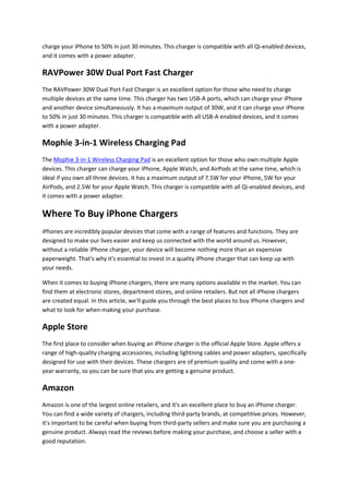 charge your iPhone to 50% in just 30 minutes. This charger is compatible with all Qi-enabled devices,
and it comes with a power adapter.
RAVPower 30W Dual Port Fast Charger
The RAVPower 30W Dual Port Fast Charger is an excellent option for those who need to charge
multiple devices at the same time. This charger has two USB-A ports, which can charge your iPhone
and another device simultaneously. It has a maximum output of 30W, and it can charge your iPhone
to 50% in just 30 minutes. This charger is compatible with all USB-A enabled devices, and it comes
with a power adapter.
Mophie 3-in-1 Wireless Charging Pad
The Mophie 3-in-1 Wireless Charging Pad is an excellent option for those who own multiple Apple
devices. This charger can charge your iPhone, Apple Watch, and AirPods at the same time, which is
ideal if you own all three devices. It has a maximum output of 7.5W for your iPhone, 5W for your
AirPods, and 2.5W for your Apple Watch. This charger is compatible with all Qi-enabled devices, and
it comes with a power adapter.
Where To Buy iPhone Chargers
iPhones are incredibly popular devices that come with a range of features and functions. They are
designed to make our lives easier and keep us connected with the world around us. However,
without a reliable iPhone charger, your device will become nothing more than an expensive
paperweight. That's why it's essential to invest in a quality iPhone charger that can keep up with
your needs.
When it comes to buying iPhone chargers, there are many options available in the market. You can
find them at electronic stores, department stores, and online retailers. But not all iPhone chargers
are created equal. In this article, we'll guide you through the best places to buy iPhone chargers and
what to look for when making your purchase.
Apple Store
The first place to consider when buying an iPhone charger is the official Apple Store. Apple offers a
range of high-quality charging accessories, including lightning cables and power adapters, specifically
designed for use with their devices. These chargers are of premium quality and come with a one-
year warranty, so you can be sure that you are getting a genuine product.
Amazon
Amazon is one of the largest online retailers, and it's an excellent place to buy an iPhone charger.
You can find a wide variety of chargers, including third-party brands, at competitive prices. However,
it's important to be careful when buying from third-party sellers and make sure you are purchasing a
genuine product. Always read the reviews before making your purchase, and choose a seller with a
good reputation.
 