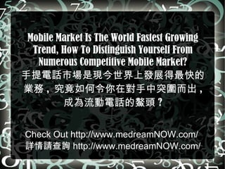 Mobile Market Is The World Fastest Growing Trend, How To Distinguish Yourself From Numerous Competitive Mobile Market? 手提電話市場是現今世界上發展得最快的業務 ,  究竟如何令你在對手中突圍而出 ,  成為流動電話的鰲頭 ? C heck Out  http://www.medreamNOW.com/   詳情請查詢 http://www.medreamNOW.com/ 