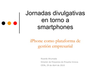 Jornadas divulgativas en torno a smartphones iPhone como plataforma de gestión empresarial Ricardo Ahumada Director de Proyectos de Proyelia Innova CEIN, 29 de Abril de 2010 