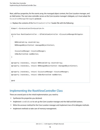 Next, add four properties, for the events array, the managed object context, the Core Location manager, and
an Add button. The root view controller serves as the Core Location manager’s delegate, so it must adopt the
CLLocationManagerDelegate protocol.
>> Replace the contents of the RootViewController header file with the following:
#import <CoreLocation/CoreLocation.h>
@interface RootViewController : UITableViewController <CLLocationManagerDelegate>
{
NSMutableArray *eventsArray;
NSManagedObjectContext *managedObjectContext;
CLLocationManager *locationManager;
UIBarButtonItem *addButton;
}
@property (nonatomic, retain) NSMutableArray *eventsArray;
@property (nonatomic, retain) NSManagedObjectContext *managedObjectContext;
@property (nonatomic, retain) CLLocationManager *locationManager;
@property (nonatomic, retain) UIBarButtonItem *addButton;
@end
Implementing the RootViewController Class
There are several parts to the initial implementation; you need to:
● Synthesize the properties you declared.
● Implement viewDidLoad to set up the Core Location manager and the Add and Edit buttons.
● Write the accessor method for the Core Location manager and implement two of its delegate methods.
● Implement methods to take care of memory management.
The Table View Controller
Implementing the RootViewController Class
2012-12-13 | © 2012 Apple Inc. All Rights Reserved.
15
 