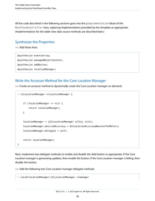 All the code described in the following sections goes into the @implementation block of the
RootViewController class, replacing implementations provided by the template as appropriate.
(Implementations for the table view data source methods are described later.)
Synthesize the Properties
>> Add these lines:
@synthesize eventsArray;
@synthesize managedObjectContext;
@synthesize addButton;
@synthesize locationManager;
Write the Accessor Method for the Core Location Manager
>> Create an accessor method to dynamically create the Core Location manager on demand:
- (CLLocationManager *)locationManager {
if (locationManager != nil) {
return locationManager;
}
locationManager = [[CLLocationManager alloc] init];
locationManager.desiredAccuracy = kCLLocationAccuracyNearestTenMeters;
locationManager.delegate = self;
return locationManager;
}
Next, implement two delegate methods to enable and disable the Add button as appropriate. If the Core
Location manager is generating updates, then enable the button; if the Core Location manager is failing, then
disable the button.
>> Add the following two Core Location manager delegate methods:
- (void)locationManager:(CLLocationManager *)manager
The Table View Controller
Implementing the RootViewController Class
2012-12-13 | © 2012 Apple Inc. All Rights Reserved.
16
 