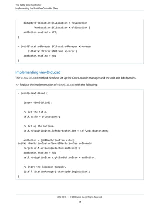 didUpdateToLocation:(CLLocation *)newLocation
fromLocation:(CLLocation *)oldLocation {
addButton.enabled = YES;
}
- (void)locationManager:(CLLocationManager *)manager
didFailWithError:(NSError *)error {
addButton.enabled = NO;
}
Implementing viewDidLoad
The viewDidLoad method needs to set up the Core Location manager and the Add and Edit buttons.
>> Replace the implementation of viewDidLoad with the following:
- (void)viewDidLoad {
[super viewDidLoad];
// Set the title.
self.title = @"Locations";
// Set up the buttons.
self.navigationItem.leftBarButtonItem = self.editButtonItem;
addButton = [[UIBarButtonItem alloc]
initWithBarButtonSystemItem:UIBarButtonSystemItemAdd
target:self action:@selector(addEvent)];
addButton.enabled = NO;
self.navigationItem.rightBarButtonItem = addButton;
// Start the location manager.
[[self locationManager] startUpdatingLocation];
}
The Table View Controller
Implementing the RootViewController Class
2012-12-13 | © 2012 Apple Inc. All Rights Reserved.
17
 