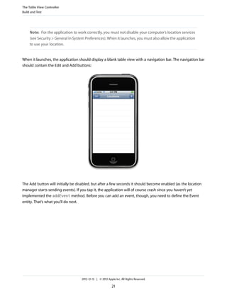 Note: For the application to work correctly, you must not disable your computer’s location services
(see Security > General in System Preferences). When it launches, you must also allow the application
to use your location.
When it launches, the application should display a blank table view with a navigation bar. The navigation bar
should contain the Edit and Add buttons:
The Add button will initially be disabled, but after a few seconds it should become enabled (as the location
manager starts sending events). If you tap it, the application will of course crash since you haven’t yet
implemented the addEvent method. Before you can add an event, though, you need to define the Event
entity. That’s what you’ll do next.
The Table View Controller
Build and Test
2012-12-13 | © 2012 Apple Inc. All Rights Reserved.
21
 