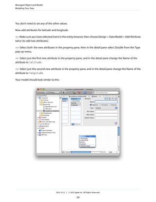 You don’t need to set any of the other values.
Now add attributes for latitude and longitude.
>> Make sure you have selected Event in the entity browser, then choose Design > Data Model > Add Attribute
twice (to add two attributes).
>> Select both the new attributes in the property pane, then in the detail pane select Double from the Type
pop-up menu.
>> Select just the first new attribute in the property pane, and in the detail pane change the Name of the
attribute to latitude.
>> Select just the second new attribute in the property pane, and in the detail pane change the Name of the
attribute to longitude.
Your model should look similar to this:
Managed Object and Model
Modeling Your Data
2012-12-13 | © 2012 Apple Inc. All Rights Reserved.
24
 