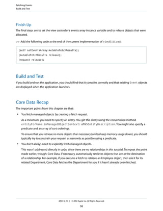 Finish Up
The final steps are to set the view controller’s events array instance variable and to release objects that were
allocated.
>> Add the following code at the end of the current implementation of viewDidLoad:
[self setEventsArray:mutableFetchResults];
[mutableFetchResults release];
[request release];
Build and Test
If you build and run the application, you should find that it compiles correctly and that existing Event objects
are displayed when the application launches.
Core Data Recap
The important points from this chapter are that:
● You fetch managed objects by creating a fetch request.
As a minimum, you need to specify an entity. You get the entity using the convenience method
entityForName:inManagedObjectContext: of NSEntityDescription. You might also specify a
predicate and an array of sort orderings.
To ensure that you retrieve no more objects than necessary (and so keep memory usage down), you should
typically try to constrain your request as narrowly as possible using a predicate.
● You don’t always need to explicitly fetch managed objects.
This wasn’t addressed directly in code, since there are no relationships in this tutorial. To repeat the point
made earlier, though: Core Data, if necessary, automatically retrieves objects that are at the destination
of a relationship. For example, if you execute a fetch to retrieve an Employee object, then ask it for its
related Department, Core Data fetches the Department for you if it hasn’t already been fetched.
Fetching Events
Build and Test
2012-12-13 | © 2012 Apple Inc. All Rights Reserved.
36
 
