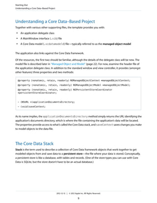 Understanding a Core Data–Based Project
Together with various other supporting files, the template provides you with:
● An application delegate class
● A MainWindow interface (.xib) file
● A Core Data model (.xcdatamodeld) file—typically referred to as the managed object model
The application also links against the Core Data framework.
Of the resources, the first two should be familiar, although the details of the delegate class will be new. The
model file is described later in “Managed Object and Model” (page 22). For now, examine the header file of
the application delegate class. In addition to the standard window and view controller, it provides (amongst
other features) three properties and two methods:
@property (nonatomic, retain, readonly) NSManagedObjectContext *managedObjectContext;
@property (nonatomic, retain, readonly) NSManagedObjectModel *managedObjectModel;
@property (nonatomic, retain, readonly) NSPersistentStoreCoordinator
*persistentStoreCoordinator;
- (NSURL *)applicationDocumentsDirectory;
- (void)saveContext;
As its name implies, the applicationDocumentsDirectory method simply returns the URL identifying the
application’s documents directory, which is where the file containing the application’s data will be located.
The properties provide access to what’s called the Core Data stack, and saveContext saves changes you make
to model objects to the data file.
The Core Data Stack
Stack is the term used to describe a collection of Core Data framework objects that work together to get
modeled objects from and save data to a persistent store—the file where your data is stored. Conceptually,
a persistent store is like a database, with tables and records. (One of the store types you can use with Core
Data is SQLite, but the store doesn’t have to be an actual database.)
Starting Out
Understanding a Core Data–Based Project
2012-12-13 | © 2012 Apple Inc. All Rights Reserved.
9
 