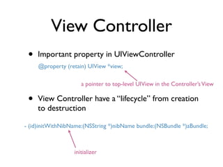 View Controller
 •   Important property in UIViewController
     @property (retain) UIView *view;

                     a pointer to top-level UIView in the Controller’s View

 •   View Controller have a “lifecycle” from creation
     to destruction

- (id)initWithNibName:(NSString *)nibName bundle:(NSBundle *)aBundle;



                  initializer
 