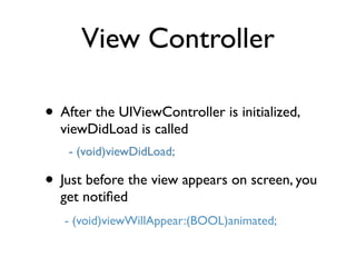 View Controller

• After the UIViewController is initialized,
  viewDidLoad is called
    - (void)viewDidLoad;

• Just before the view appears on screen, you
  get notiﬁed
   - (void)viewWillAppear:(BOOL)animated;
 