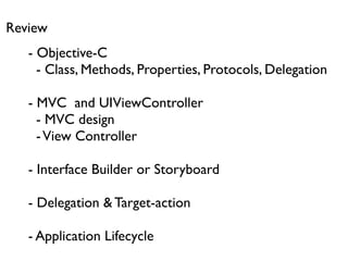 Review
   - Objective-C
     - Class, Methods, Properties, Protocols, Delegation

   - MVC and UIViewController
     - MVC design
     - View Controller

   - Interface Builder or Storyboard

   - Delegation & Target-action

   - Application Lifecycle
 
